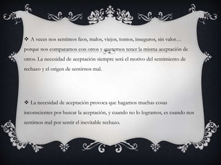  A veces nos sentimos feos, malos, viejos, tontos, inseguros, sin valor… 
porque nos comparamos con otros y queremos tener la misma aceptación de 
otros. La necesidad de aceptación siempre será el motivo del sentimiento de 
rechazo y el origen de sentirnos mal. 
 La necesidad de aceptación provoca que hagamos muchas cosas 
inconscientes por buscar la aceptación, y cuando no lo logramos, es cuando nos 
sentimos mal por sentir el inevitable rechazo. 
 