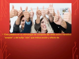 • Esta palabra en su etimología se compone del verbo activo transitivo
“aceptar” y del sufijo “ción” que indica acción y efecto de.
 