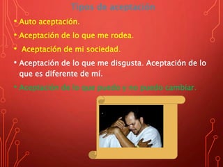 Tipos de aceptación
• Auto aceptación.
• Aceptación de lo que me rodea.
• Aceptación de mi sociedad.
• Aceptación de lo que me disgusta. Aceptación de lo
que es diferente de mí.
• Aceptación de lo que puedo y no puedo cambiar.
 