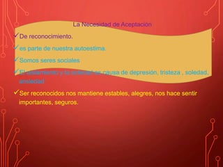 La Necesidad de Aceptación
De reconocimiento.
es parte de nuestra autoestima.
Somos seres sociales
El aislamiento y la soledad es causa de depresión, tristeza , soledad,
ansiedad
Ser reconocidos nos mantiene estables, alegres, nos hace sentir
importantes, seguros.
 