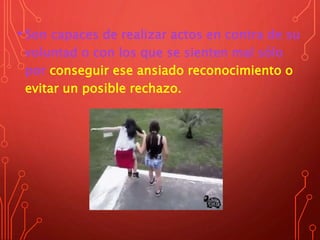 • Son capaces de realizar actos en contra de su
voluntad o con los que se sienten mal sólo
por conseguir ese ansiado reconocimiento o
evitar un posible rechazo.
 