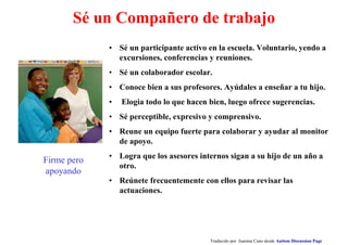 Sé un Compañero de trabajo
• Sé un participante activo en la escuela. Voluntario, yendo a
excursiones, conferencias y reuniones.
• Sé un colaborador escolar.
• Conoce bien a sus profesores. Ayúdales a enseñar a tu hijo.
• Elogia todo lo que hacen bien, luego ofrece sugerencias.
• Sé perceptible, expresivo y comprensivo.
• Reune un equipo fuerte para colaborar y ayudar al monitor
de apoyo.
• Logra que los asesores internos sigan a su hijo de un año a
otro.
• Reúnete frecuentemente con ellos para revisar las
actuaciones.
Traducido por Juanma Cano desde Autism Discussion Page
Firme pero
apoyando
 