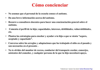 Cómo concienciar
• No asumas que el personal de la escuela conoce el autismo.
• Da una breve información acerca del autismo.
• Recurre a consultores docentes para hacer una concienciación general sobre el
autismo.
• Comenta el perfil de tu hijo; capacidades, intereses, debilidades, vulnerabilidades,
etc.
• Plantea las estrategias para enseñar y ayudar a tu hijo a que se sienta “seguro,
aceptado y capacitado”.
• Conversa sobre los arreglos y adaptaciones que ha trabajado el niño en el pasado y
son necesarios en el presente .
• No te olvides del monitor de recreo, conductor del transporte escolar, conserjes,
asistentes del comedor, y cualquier persona de la que tu hijo necesitará apoyo.
Traducido por Juanma Cano desde Autism Discussion Page
 