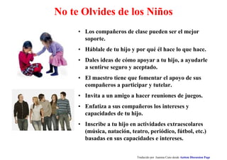 No te Olvides de los Niños
• Los compañeros de clase pueden ser el mejor
soporte.
• Háblale de tu hijo y por qué él hace lo que hace.
• Dales ideas de cómo apoyar a tu hijo, a ayudarle
a sentirse seguro y aceptado.
• El maestro tiene que fomentar el apoyo de sus
compañeros a participar y tutelar.
• Invita a un amigo a hacer reuniones de juegos.
• Enfatiza a sus compañeros los intereses y
capacidades de tu hijo.
• Inscribe a tu hijo en actividades extraescolares
(música, natación, teatro, periódico, fútbol, etc.)
basadas en sus capacidades e intereses.
Traducido por Juanma Cano desde Autism Discussion Page
 