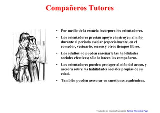 Compañeros Tutores
• Por medio de la escuela incorpora los orientadores.
• Los orientadores prestan apoyo e instruyen al niño
durante el periodo escolar (especialmente, en el
comedor, vestuario, recreo y otros tiempos libres.
• Los adultos no pueden enseñarle las habilidades
sociales efectivas; sólo lo hacen los compañeros.
• Los orientadores pueden proteger al niño del acoso, y
asesora sobre las habilidades sociales propias de su
edad.
• También pueden asesorar en cuestiones académicas.
Traducido por Juanma Cano desde Autism Discussion Page
 