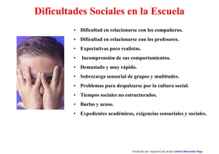 Dificultades Sociales en la Escuela
• Dificultad en relacionarse con los compañeros.
• Dificultad en relacionarse con los profesores.
• Expectativas poco realistas.
• Incomprensión de sus comportamientos.
• Demasiado y muy rápido.
• Sobrecarga sensorial de grupos y multitudes.
• Problemas para despalzarse por la cultura social.
• Tiempos sociales no estructurados.
• Burlas y acoso.
• Expedientes académicos, exigencias sensoriales y sociales.
Traducido por Juanma Cano desde Autism Discussion Page
 
