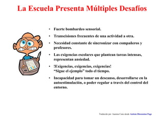 La Escuela Presenta Múltiples Desafíos
• Fuerte bombardeo sensorial.
• Transcisiones frecuentes de una actividad a otra.
• Necesidad constante de sincronizar con compañeros y
profesores.
• Las exigencias escolares que plantean tareas intensas,
representan ansiedad.
• !Exigencias, exigencias, exigencias!
“Sigue el ejemplo” todo el tiempo.
• Incapacidad para tomar un descanso, desarrollarse en la
autoestimulación, o poder regular a través del control del
entorno.
Traducido por Juanma Cano desde Autism Discussion Page
 