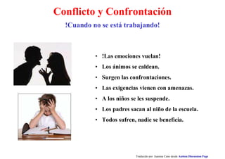 Conflicto y Confrontación
• !Las emociones vuelan!
• Los ánimos se caldean.
• Surgen las confrontaciones.
• Las exigencias vienen con amenazas.
• A los niños se les suspende.
• Los padres sacan al niño de la escuela.
• Todos sufren, nadie se beneficia.
Traducido por Juanma Cano desde Autism Discussion Page
!Cuando no se está trabajando!
 