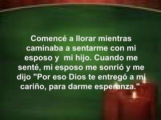 Erick Bernardo. Comencé a llorar mientras caminaba a sentarme con mi esposo y  mi hijo. Cuando me senté, mi esposo me sonrió y me dijo "Por eso Dios te entregó a mí cariño, para darme esperanza."  