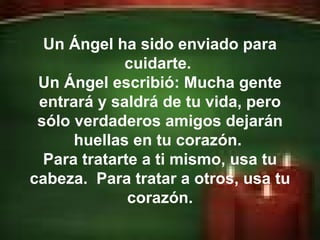 Erick Bernardo. Un Ángel ha sido enviado para cuidarte.  Un Ángel escribió: Mucha gente entrará y saldrá de tu vida, pero sólo verdaderos amigos dejarán huellas en tu corazón.  Para tratarte a ti mismo, usa tu cabeza.  Para tratar a otros, usa tu corazón. 