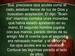 Erick Bernardo. Sus  preciosos ojos azules como el cielo, estaban llenos de luz de Dios y  buscaban aceptación. El dijo: "Buen día" mientras contaba unas monedas que había estado apretando en su mano. El segundo hombre jugaba  con sus manos, parado detrás de su amigo. Me di cuenta que el segundo era retrasado mental  y el señor de los ojos azules era su salvación. Contuve las lágrimas parada al lado de ellos. 