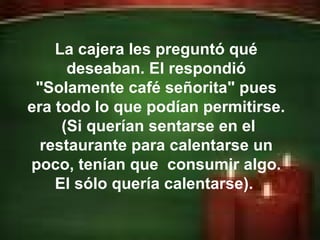 Erick Bernardo. La cajera les preguntó qué deseaban. El respondió "Solamente café señorita" pues era todo lo que podían permitirse.  (Si querían sentarse en el restaurante para calentarse un poco, tenían que  consumir algo. El sólo quería calentarse).  