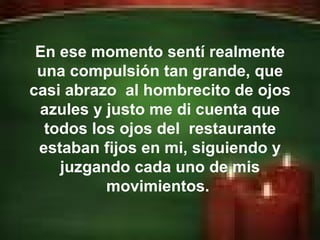 En ese momento sentí realmente una compulsión tan grande, que casi abrazo  al hombrecito de ojos azules y justo me di cuenta que todos los ojos del  restaurante estaban fijos en mi, siguiendo y juzgando cada uno de mis movimientos.  