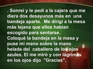 . Sonreí y le pedí a la cajera que me diera dos desayunos más en  una bandeja aparte.  Me dirigí a la mesa más lejana que ellos habían escogido para sentarse.  Coloqué la bandeja en la mesa y puse mi mano sobre la mano helada del  caballero de los ojos azules. El me miró y con lágrimas en los ojos dijo  "Gracias".  
