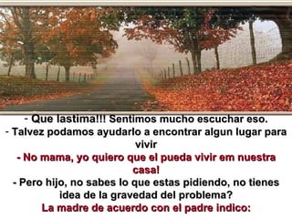 Que lastima !!! Sentimos mucho escuchar eso. Talvez podamos ayudarlo a encontrar algun lugar para vivir - No mama, yo quiero que el pueda vivir em nuestra casa! - Pero hijo, no sabes lo que estas pidiendo, no tienes idea de la gravedad del problema? La madre de acuerdo con el padre indico: 