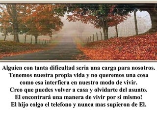 Alguien con tanta dificultad seria una carga para nosotros. Tenemos nuestra propia vida y no queremos una cosa como esa interfiera en nuestro modo de vivir. Creo que puedes volver a casa y olvidarte del asunto. El encontrará una manera de vivir por si mismo! El hijo colgo el telefono y nunca mas supieron de El. 