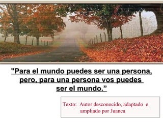 Texto:  Autor desconocido, adaptado  e  ampliado por Juanca "Para el mundo puedes ser una persona, pero, para una persona vos puedes  ser el mundo.” 
