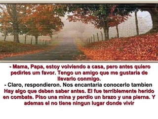 - Mama, Papa, estoy volviendo a casa, pero antes quiero pedirles um favor. Tengo un amigo que me gustaria de llevarlo conmigo. - Claro, respondieron. Nos encantaria conocerlo tambien  Hay algo que deben saber antes. El fue terriblemente herido en combate. Piso una mina y perdio un brazo y una pierna. Y ademas el no tiene ningun lugar donde vivir 