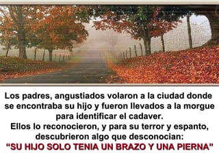 Los padres, angustiados volaron a la ciudad donde  se encontraba su hijo y fueron llevados a la morgue para identificar el cadaver. Ellos lo reconocieron, y para su terror y espanto, descubrieron algo que desconocian: “SU HIJO SOLO TENIA UN BRAZO Y UNA PIERNA” 