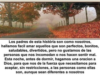 Los padres de esta história son como nosotros, hallamos facil amar aquellos que son perfectos, bonitos, saludables, divertidos, pero no gustamos de las personas que nos incomodan o nos hacen sentir mal. Esta noche, antes de dormir, hagamos una oracion a Dios, para que nos de la fuerza que necesitamos para aceptar, sin restricciones, a las personas como ellas son, aunque sean diferentes a nosotros 