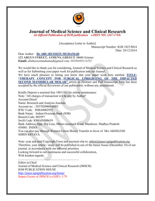 Journal of Medical Science and Clinical Research
An Official Publication of IGM publication e-ISSN NO: 2347-176X
[Acceptance Letter to Author]
Manuscript Number: IGM 1023/M14
Date: 28/12/2014
Dear Author Dr ABU-HUSSEIN MUHAMAD
123 ARGUS STREET, ATHENS, GREECE 10441 Greece
Email: abuhusseinmuhamad@gmail.com, 00306980114292
We would like to thank you for considering, Journal of Medical Science and Clinical Research as
well as for Submitting your paper work for publication into our Journal.
We have much pleasure in letting you know that your paper work here entitled: TITLE:
“THERAPY CONCEPT FOR SURGICAL UPRIGHTING OF THE IMPACTED
SECOND MANDIBULAR MOLAR” article in Abstract and Full manuscript form has been
accepted by the official Reviewers of our publication, without any amendment.
Kindly Deposit a nominal fees 100 USD for online maintenance
Note: ‘All charges of transaction w'd be pay by Author''
Account Detail
Name: Research and Analysis Journals
Account no. : 295702000000083
IFSC Code: IOBA0002957
Bank Name: Indian Overseas Bank (IOB)
Branch Code: 002957
Swift Code: IOBAINBB639
Bank Address: Opp. Drp Line, Mhow-neemuch Road, Mandsour, Madhya Pradesh:
458001. INDIA
You can also pay through Western Union Money Transfer to favor of Mrs AKHILESH
SHRIVASTAVA.
Note: scan and mail Copyright Form and payment slip to: editor@jmscr.igmpublication.org
Therefore, your article / study will be published in one of the future Issues (December 14) of our
journal, in accordance with our editorial priorities.
Looking forward to our continuous and successful collaboration,
With kindest regards,
................................................................................
Editor in Chief
Journal of Medical Science and Clinical Research (JMSCR)
IGM PUBLICATION HOUSE
http://jmscr.igmpublication.org/home/
Impact Factor of JMSCR is (SJIF): 3.79
 