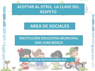 ACEPTAR AL OTRO, LA CLAVE DEL 
RESPETO 
AREA DE SOCIALES 
INSTITUCIÓN EDUCATIVA MUNICIPAL 
SAN JUAN BOSCO 
SAN JUA DE PASTO NOVIEMBRE 2014 
 