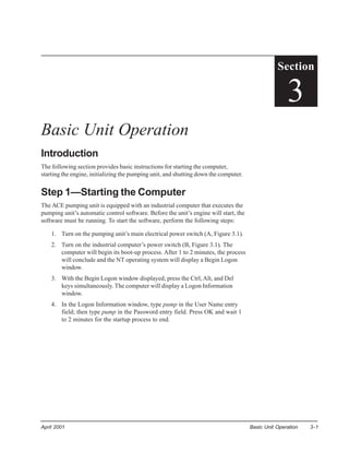 Section

                                                                                                     3
Basic Unit Operation
Introduction
The following section provides basic instructions for starting the computer,
starting the engine, initializing the pumping unit, and shutting down the computer.


Step 1—Starting the Computer
The ACE pumping unit is equipped with an industrial computer that executes the
pumping unit’s automatic control software. Before the unit’s engine will start, the
software must be running. To start the software, perform the following steps:

    1. Turn on the pumping unit’s main electrical power switch (A, Figure 3.1).
    2. Turn on the industrial computer’s power switch (B, Figure 3.1). The
       computer will begin its boot-up process. After 1 to 2 minutes, the process
       will conclude and the NT operating system will display a Begin Logon
       window.
    3. With the Begin Logon window displayed, press the Ctrl, Alt, and Del
       keys simultaneously. The computer will display a Logon Information
       window.
    4. In the Logon Information window, type pump in the User Name entry
       field; then type pump in the Password entry field. Press OK and wait 1
       to 2 minutes for the startup process to end.




April 2001                                                                            Basic Unit Operation   3-1
 