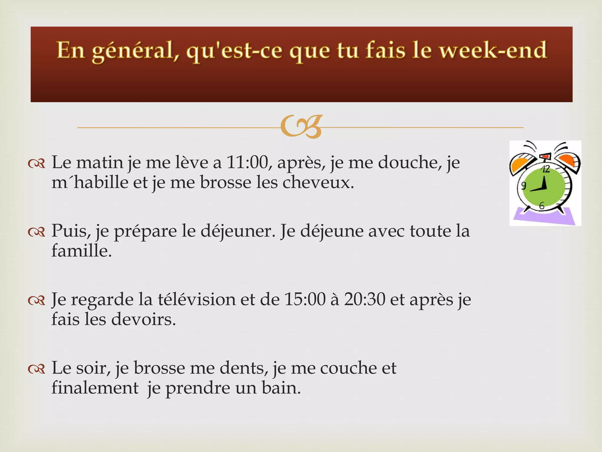 
Le matin je me lève a 11:00, après, je me douche, je
m´habille et je me brosse les cheveux.
Puis, je prépare le déjeuner. Je déjeune avec toute la
famille.
Je regarde la télévision et de 15:00 à 20:30 et après je
fais les devoirs.
Le soir, je brosse me dents, je me couche et
finalement je prendre un bain.