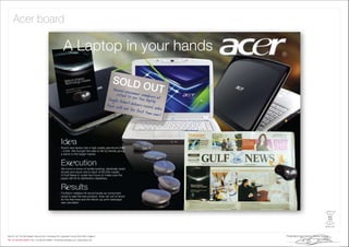 Acer board

           A Laptop in your hands

                                                      SOLD
                                                                     OUT




         Id a
         Acer’s new laptop has a high quality gemstone ﬁnish
         – a ﬁrst. We brought the idea to life by literally giving
         a stone to the target market.


         Ex cution
         We found a tonne of similar-looking, identically sized
         stones and stuck one to each of 60,000 copies
         of Gulf News in under two hours to make sure the
         paper still hit its distribution deadlines.


         R sults
         Footfall in retailers hit record levels as consumers
         raced to see the new product. Acer ran out of stock
         for the ﬁrst-time and the follow-up print campaign
         was cancelled.
 