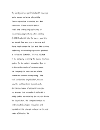 The last decade has seen the Indian life insurance

sector evolve and grow substantially

thereby cementing its position as a key

component of the financial services

sector and contributing significantly to

economic development and nation building.

At ICICI Prudential Life, the journey over the

last decade has been one of learning and

doing simple things the right way, like focusing

extensively on delivering high quality products

& services to customers. This has resulted

in the company becoming the trusted insurance

partner for the nation’s population. Due to

its deep understanding of consumer needs,

the company has been able to provide

customized solutions encompassing      the

vital components of protection, financial

security and long term financial goals.

An ingrained value of constant innovation

has ensured that innovation is reflected in

every sphere, encompassing all functions within

the organization. The company believes in

embracing technological innovations and

harnessing it to enhance customer service and

create efficiencies. We
 