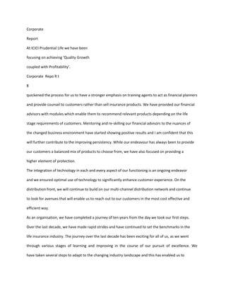 Corporate

Report

At ICICI Prudential Life we have been

focusing on achieving ‘Quality Growth

coupled with Profitability’.

Corporate Repo R t

8

quickened the process for us to have a stronger emphasis on training agents to act as financial planners

and provide counsel to customers rather than sell insurance products. We have provided our financial

advisors with modules which enable them to recommend relevant products depending on the life

stage requirements of customers. Mentoring and re-skilling our financial advisors to the nuances of

the changed business environment have started showing positive results and I am confident that this

will further contribute to the improving persistency. While our endeavour has always been to provide

our customers a balanced mix of products to choose from, we have also focused on providing a

higher element of protection.

The integration of technology in each and every aspect of our functioning is an ongoing endeavor

and we ensured optimal use of technology to significantly enhance customer experience. On the

distribution front, we will continue to build on our multi-channel distribution network and continue

to look for avenues that will enable us to reach out to our customers in the most cost effective and

efficient way.

As an organisation, we have completed a journey of ten years from the day we took our first steps.

Over the last decade, we have made rapid strides and have continued to set the benchmarks in the

life insurance industry. The journey over the last decade has been exciting for all of us, as we went

through various stages of learning and improving in the course of our pursuit of excellence. We

have taken several steps to adapt to the changing industry landscape and this has enabled us to
 