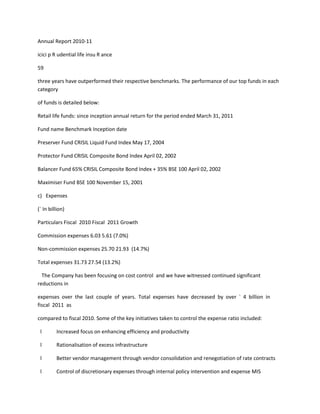 Annual Report 2010-11

icici p R udential life insu R ance

59

three years have outperformed their respective benchmarks. The performance of our top funds in each
category

of funds is detailed below:

Retail life funds: since inception annual return for the period ended March 31, 2011

Fund name Benchmark Inception date

Preserver Fund CRISIL Liquid Fund Index May 17, 2004

Protector Fund CRISIL Composite Bond Index April 02, 2002

Balancer Fund 65% CRISIL Composite Bond Index + 35% BSE 100 April 02, 2002

Maximiser Fund BSE 100 November 15, 2001

c) Expenses

(` In billion)

Particulars Fiscal 2010 Fiscal 2011 Growth

Commission expenses 6.03 5.61 (7.0%)

Non-commission expenses 25.70 21.93 (14.7%)

Total expenses 31.73 27.54 (13.2%)

  The Company has been focusing on cost control and we have witnessed continued significant
reductions in

expenses over the last couple of years. Total expenses have decreased by over ` 4 billion in
fiscal 2011 as

compared to fiscal 2010. Some of the key initiatives taken to control the expense ratio included:

 l       Increased focus on enhancing efficiency and productivity

 l       Rationalisation of excess infrastructure

 l       Better vendor management through vendor consolidation and renegotiation of rate contracts

 l       Control of discretionary expenses through internal policy intervention and expense MIS
 