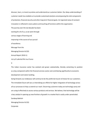 discover, learn, re-invent ourselves and understand our customers better. Our deep understanding of

customer needs has enabled us to provide customised solutions encompassing the vital components

of protection, financial security and other long-term financial goals. An ingrained value of constant

innovation is reflected in every sphere and touching all functions within the organisation.

The journey over the last decade has been

exciting for all of us, as we went through

various stages of learning and

improving in the course of our pursuit

of excellence.

Message from the

Managing Director & CEO

Annual Report 2010-11

icici p R udential life insu R ance

9

The Indian insurance sector has evolved and grown substantially, thereby cementing its position

as a key component within the financial services sector and contributing significantly to economic

development and nation building.

Going forward, our endeavour will continue to be the preferred insurer of choice for our customers.

The immediate future will see us intensifying our efforts for higher integration of technology across

all our processes to help us extend our reach. Discerning customers today are technology savvy and

are using it effectively to access various products and services. We believe, that technology will be

a key catalyst in opening up new frontiers of growth in a market that is vastly under-penetrated.

Sandeep Bakhshi

Managing Director & CEO

Corporate
 
