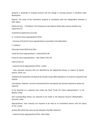 property is disclosed at revalued amount and the change in carrying amount is classified under
Revaluation

Reserve. The value of the investment property in accordance with the independent valuation is `
0.85 billion

(Historical cost: ` 0.19 billion). The Company on each Balance Sheet date assesses whether any
impairment of

Investment property has occurred.

c) Funds for future appropriations (FFA)

 Summary of funds for future appropriations is provided in the table below:

(` In billion)

Particulars Fiscal 2010 Fiscal 2011

Funds for future appropriations – Linked 10.93 5.94

Funds for future appropriations – Non linked 1.39 3.79

Total 12.32 9.72

 Funds for future appropriations (FFA) – Linked

 They represent amounts that are identified by the Appointed Actuary in respect of lapsed
policies which are

entitled to be revived but not likely to be revived. As per IRDA stipulations, no reserve is required to be
held for

such policies. However, since the revival period has not expired, the reserves released as above are
required

to be disclosed as a separate item under the head “Funds for Future Appropriations” in the
Balance Sheet

and corresponding entries are required to be made in the Revenue Account (Policyholders
Account) under

Appropriations. Such reserves are required to be held as an earmarked reserve until the expiry
of the revival

period, after which the same can be released in the P&L statement.

 Funds for future appropriations (FFA) – Non linked
 