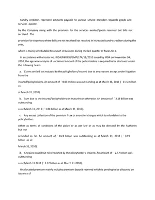 Sundry creditors represent amounts payable to various service providers towards goods and
services availed

by the Company along with the provision for the services availed/goods received but bills not
received. The

provision for expenses where bills are not received has resulted in increased sundry creditors during the
year,

which is mainly attributable to a spurt in business during the last quarter of fiscal 2011.

  In accordance with circular no. IRDA/F&I/CIR/CMP/174/11/2010 issued by IRDA on November 04,
2010, the age-wise analysis of unclaimed amount of the policyholders is required to be disclosed under
the following heads:

 a. Claims settled but not paid to the policyholders/insured due to any reasons except under litigation
from the

insured/policyholders. An amount of ` 0.04 million was outstanding as at March 31, 2011 ( ` 11.5 million
as

at March 31, 2010).

 b. Sum due to the insured/policyholders on maturity or otherwise. An amount of ` 3.16 billion was
outstanding

as at March 31, 2011 ( ` 1.04 billion as at March 31, 2010).

 c. Any excess collection of the premium / tax or any other charges which is refundable to the
policyholders

either as terms of conditions of the policy or as per law or as may be directed by the Authority
but not

refunded so far. An amount of ` 0.24 billion was outstanding as at March 31, 2011 ( ` 0.19
billion as at

March 31, 2010).

 d. Cheques issued but not encashed by the policyholder / insured. An amount of ` 2.57 billion was
outstanding

as at March 31 2011 ( ` 3.97 billion as at March 31 2010).

  Unallocated premium mainly includes premium deposit received which is pending to be allocated on
issuance of
 