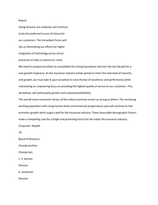 Report

Going forward, our endeavor will continue

to be the preferred insurer of choice for

our customers. The immediate future will

see us intensifying our efforts for higher

integration of technology across all our

processes to help us extend our reach.

We need to prepare ourselves to consolidate the strong foundation laid over the last decade for a

new growth trajectory. As the insurance industry stands poised to enter the next level of maturity

and growth, we must take it upon ourselves to raise the bar of excellence and performance while

maintaining an unwavering focus on providing the highest quality of service to our customers. This,

we believe, will yield quality growth and sustained profitability.

The overall macro-economic factors of the Indian economy remain as strong as before. The increasing

working population with rising income levels and enhanced propensity to save will continue to fuel

economic growth which augurs well for the insurance industry. These favourable demographic factors

make a compelling case for a bright and promising future for the Indian life insurance industry.

Corporate RepoRt

10

Board of Directors

Chanda kochhar

Chairperson

n. S. kannan

Director

k. ramkumar

Director
 
