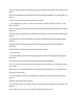 Account for the year ended on that date annexed thereto, which we have signed under reference to this
report.

These financial statements are the responsibility of the Company’s management. Our responsibility is to
express

an opinion on these financial statements based on our audit.

2 We conducted our audit in accordance with auditing standards generally accepted in India.
Those standards

require that we plan and perform the audit to obtain reasonable assurance about whether the financial
statements

are free of material misstatement. An audit includes examining, on a test basis, evidence supporting the
amounts

and disclosures in the financial statements. An audit also includes assessing the accounting principles
used and

significant estimates made by management, as well as evaluating the overall financial statement
presentation.

We believe that our audit provides a reasonable basis for our opinion.

3 We report that:

 (a) We have obtained all the information and explanations, which to the best of our knowledge and
belief were

necessary for the purposes of the audit and have found them to be satisfactory;

 (b) In our opinion and to the best of our information and according to the explanations given
to us, proper

books of account as required by law have been maintained by the Company, so far as appears from our

examination of those books;

 (c) As the Company’s financial accounting system is centralised, no returns for the purposes of our
audit are

prepared at the branches of the Company;

 (d) The Balance Sheet, the Revenue Account, the Profit and Loss Account and the Receipts and
Payments

Account referred to in this report are in agreement with the books of account;
 