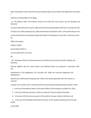 Rules framed there under and with the accounting principles as prescribed in the Regulations and orders
/

directions issued by IRDA in this regard;

 (c) The Balance sheet, the Revenue Account, the Profit and Loss Account and the Receipts and
Payments

Accounts dealt with by this report comply with the Accounting Standards referred to in sub-section (3C)

of section 211 of the Companies Act, 1956 and the Rules framed there under to the extent they are not

inconsistent with the accounting principles prescribed in the Regulations and orders / directions issued
by

IRDA in this regard;

Auditors’ Report

Annual Report 2010-11

icici p R udential life insu R ance

69

 (d) The Balance Sheet, the Revenue Account, the Profit and Loss Account and the Receipts and
Payments

Account together with the notes thereon and attached thereto are prepared in accordance with
the

requirements of the Regulations, the Insurance Act, 1938, the Insurance Regulatory and
Development

Authority Act, 1999 and the Companies Act, 1956, to the extent applicable and in the manner so
required

and give a true and fair view in conformity with the accounting principles generally accepted in India:

  i. in the case of the Balance Sheet, of the state of affairs of the Company as at March 31, 2011;

  ii. in the case of Revenue Account, of the net surplus for the year ended on that date;

  iii. in the case of Profit and Loss account, of the profit for the year ended on that date; and

  iv. in the case of the Receipts and Payments Account, of the receipts and payments for the year
ended

on that date.
 