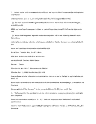 5 Further, on the basis of our examination of books and records of the Company and according to the
information

and explanations given to us, we certify to the best of our knowledge and belief that:

 (a) We have reviewed the Management Report attached to the financial statements for the year
ended March 31,

2011, and have found no apparent mistake or material inconsistencies with the financial statements;
and

 (b) Based on management representations and compliance certificates noted by the Board Audit
Committee,

nothing has come to our attention which causes us to believe that the Company has not complied with
the

terms and conditions of registration stipulated by IRDA.

For Walker, Chandiok & Co For B S R & Co.

Chartered Accountants Chartered Accountants

per Khushroo B. Panthaky Akeel Master

Partner   Partner

Membership No: F-42423 Membership No: 046768

Mumbai, April 21, 2011 Mumbai, April 21, 2011

In accordance with the information and explanations given to us and to the best of our knowledge and
belief and

based on our examination of the books of account and other records maintained by ICICI Prudential Life
Insurance

Company Limited (‘the Company’) for the year ended March 31, 2011, we certify that:

1. We have verified the cash balances, to the extent considered necessary, and securities relating to
the Company’s

loans and investments as at March 31, 2011, by actual inspection or on the basis of certificates /
confirmations

received from the Custodian appointed by the Company, as the case may be. As at March 31, 2011, the
Company
 