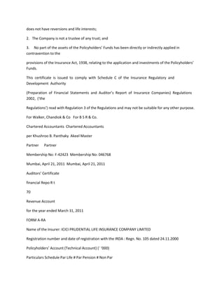 does not have reversions and life interests;

2. The Company is not a trustee of any trust; and

3. No part of the assets of the Policyholders’ Funds has been directly or indirectly applied in
contravention to the

provisions of the Insurance Act, 1938, relating to the application and investments of the Policyholders’
Funds.

This certificate is issued to comply with Schedule C of the Insurance Regulatory and
Development Authority

(Preparation of Financial Statements and Auditor’s Report of Insurance Companies) Regulations
2002, (‘the

Regulations’) read with Regulation 3 of the Regulations and may not be suitable for any other purpose.

For Walker, Chandiok & Co For B S R & Co.

Chartered Accountants Chartered Accountants

per Khushroo B. Panthaky Akeel Master

Partner    Partner

Membership No: F-42423 Membership No: 046768

Mumbai, April 21, 2011 Mumbai, April 21, 2011

Auditors’ Certificate

financial Repo R t

70

Revenue Account

for the year ended March 31, 2011

FORM A-RA

Name of the Insurer: ICICI PRUDENTIAL LIFE INSURANCE COMPANY LIMITED

Registration number and date of registration with the IRDA : Regn. No. 105 dated 24.11.2000

Policyholders’ Account (Technical Account) (` ‘000)

Particulars Schedule Par Life # Par Pension # Non Par
 