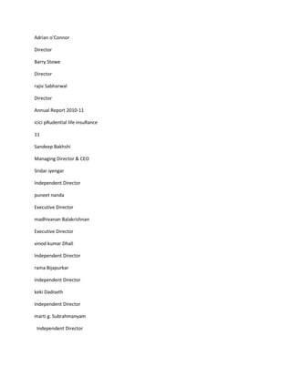 Adrian o’Connor

Director

Barry Stowe

Director

rajiv Sabharwal

Director

Annual Report 2010-11

icici pRudential life insuRance

11

Sandeep Bakhshi

Managing Director & CEO

Sridar iyengar

Independent Director

puneet nanda

Executive Director

madhivanan Balakrishnan

Executive Director

vinod kumar Dhall

Independent Director

rama Bijapurkar

Independent Director

keki Dadiseth

Independent Director

marti g. Subrahmanyam

 Independent Director
 