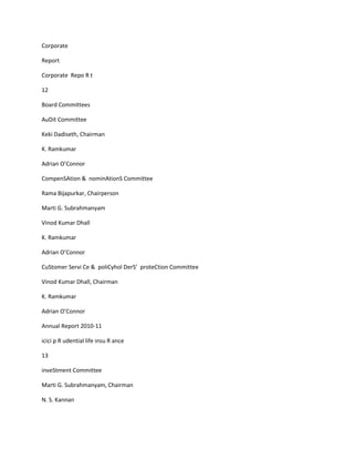 Corporate

Report

Corporate Repo R t

12

Board Committees

AuDit Committee

Keki Dadiseth, Chairman

K. Ramkumar

Adrian O’Connor

CompenSAtion & nominAtionS Committee

Rama Bijapurkar, Chairperson

Marti G. Subrahmanyam

Vinod Kumar Dhall

K. Ramkumar

Adrian O’Connor

CuStomer Servi Ce & poliCyhol DerS’ proteCtion Committee

Vinod Kumar Dhall, Chairman

K. Ramkumar

Adrian O’Connor

Annual Report 2010-11

icici p R udential life insu R ance

13

inveStment Committee

Marti G. Subrahmanyam, Chairman

N. S. Kannan
 