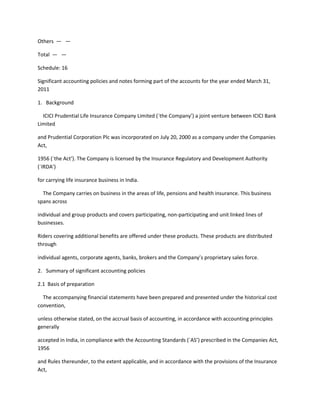 Others — —

Total — —

Schedule: 16

Significant accounting policies and notes forming part of the accounts for the year ended March 31,
2011

1. Background

  ICICI Prudential Life Insurance Company Limited (`the Company’) a joint venture between ICICI Bank
Limited

and Prudential Corporation Plc was incorporated on July 20, 2000 as a company under the Companies
Act,

1956 (`the Act’). The Company is licensed by the Insurance Regulatory and Development Authority
(`IRDA’)

for carrying life insurance business in India.

  The Company carries on business in the areas of life, pensions and health insurance. This business
spans across

individual and group products and covers participating, non-participating and unit linked lines of
businesses.

Riders covering additional benefits are offered under these products. These products are distributed
through

individual agents, corporate agents, banks, brokers and the Company’s proprietary sales force.

2. Summary of significant accounting policies

2.1 Basis of preparation

  The accompanying financial statements have been prepared and presented under the historical cost
convention,

unless otherwise stated, on the accrual basis of accounting, in accordance with accounting principles
generally

accepted in India, in compliance with the Accounting Standards (`AS’) prescribed in the Companies Act,
1956

and Rules thereunder, to the extent applicable, and in accordance with the provisions of the Insurance
Act,
 
