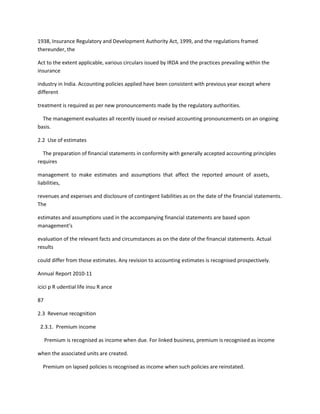1938, Insurance Regulatory and Development Authority Act, 1999, and the regulations framed
thereunder, the

Act to the extent applicable, various circulars issued by IRDA and the practices prevailing within the
insurance

industry in India. Accounting policies applied have been consistent with previous year except where
different

treatment is required as per new pronouncements made by the regulatory authorities.

  The management evaluates all recently issued or revised accounting pronouncements on an ongoing
basis.

2.2 Use of estimates

  The preparation of financial statements in conformity with generally accepted accounting principles
requires

management to make estimates and assumptions that affect the reported amount of assets,
liabilities,

revenues and expenses and disclosure of contingent liabilities as on the date of the financial statements.
The

estimates and assumptions used in the accompanying financial statements are based upon
management’s

evaluation of the relevant facts and circumstances as on the date of the financial statements. Actual
results

could differ from those estimates. Any revision to accounting estimates is recognised prospectively.

Annual Report 2010-11

icici p R udential life insu R ance

87

2.3 Revenue recognition

 2.3.1. Premium income

     Premium is recognised as income when due. For linked business, premium is recognised as income

when the associated units are created.

  Premium on lapsed policies is recognised as income when such policies are reinstated.
 