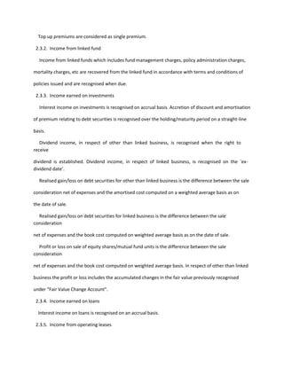 Top up premiums are considered as single premium.

 2.3.2. Income from linked fund

   Income from linked funds which includes fund management charges, policy administration charges,

mortality charges, etc are recovered from the linked fund in accordance with terms and conditions of

policies issued and are recognised when due.

 2.3.3. Income earned on investments

   Interest income on investments is recognised on accrual basis. Accretion of discount and amortisation

of premium relating to debt securities is recognised over the holding/maturity period on a straight-line

basis.

   Dividend income, in respect of other than linked business, is recognised when the right to
receive

dividend is established. Dividend income, in respect of linked business, is recognised on the `ex-
dividend date’.

  Realised gain/loss on debt securities for other than linked business is the difference between the sale

consideration net of expenses and the amortised cost computed on a weighted average basis as on

the date of sale.

  Realised gain/loss on debt securities for linked business is the difference between the sale
consideration

net of expenses and the book cost computed on weighted average basis as on the date of sale.

  Profit or loss on sale of equity shares/mutual fund units is the difference between the sale
consideration

net of expenses and the book cost computed on weighted average basis. In respect of other than linked

business the profit or loss includes the accumulated changes in the fair value previously recognised

under “Fair Value Change Account”.

 2.3.4. Income earned on loans

  Interest income on loans is recognised on an accrual basis.

 2.3.5. Income from operating leases
 