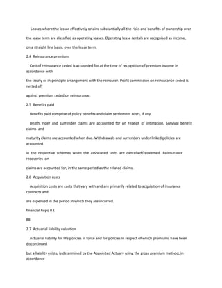 Leases where the lessor effectively retains substantially all the risks and benefits of ownership over

the lease term are classified as operating leases. Operating lease rentals are recognised as income,

on a straight line basis, over the lease term.

2.4 Reinsurance premium

  Cost of reinsurance ceded is accounted for at the time of recognition of premium income in
accordance with

the treaty or in-principle arrangement with the reinsurer. Profit commission on reinsurance ceded is
netted off

against premium ceded on reinsurance.

2.5 Benefits paid

  Benefits paid comprise of policy benefits and claim settlement costs, if any.

   Death, rider and surrender claims are accounted for on receipt of intimation. Survival benefit
claims and

maturity claims are accounted when due. Withdrawals and surrenders under linked policies are
accounted

in the respective schemes when the associated units are cancelled/redeemed. Reinsurance
recoveries on

claims are accounted for, in the same period as the related claims.

2.6 Acquisition costs

  Acquisition costs are costs that vary with and are primarily related to acquisition of insurance
contracts and

are expensed in the period in which they are incurred.

financial Repo R t

88

2.7 Actuarial liability valuation

  Actuarial liability for life policies in force and for policies in respect of which premiums have been
discontinued

but a liability exists, is determined by the Appointed Actuary using the gross premium method, in
accordance
 