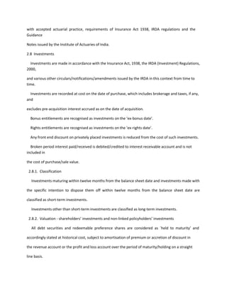 with accepted actuarial practice, requirements of Insurance Act 1938, IRDA regulations and the
Guidance

Notes issued by the Institute of Actuaries of India.

2.8 Investments

  Investments are made in accordance with the Insurance Act, 1938, the IRDA (Investment) Regulations,
2000,

and various other circulars/notifications/amendments issued by the IRDA in this context from time to
time.

  Investments are recorded at cost on the date of purchase, which includes brokerage and taxes, if any,
and

excludes pre-acquisition interest accrued as on the date of acquisition.

  Bonus entitlements are recognised as investments on the ‘ex-bonus date’.

  Rights entitlements are recognised as investments on the ‘ex-rights date’.

  Any front end discount on privately placed investments is reduced from the cost of such investments.

  Broken period interest paid/received is debited/credited to interest receivable account and is not
included in

the cost of purchase/sale value.

 2.8.1. Classification

   Investments maturing within twelve months from the balance sheet date and investments made with

the specific intention to dispose them off within twelve months from the balance sheet date are

classified as short-term investments.

   Investments other than short-term investments are classified as long-term investments.

 2.8.2. Valuation - shareholders’ investments and non-linked policyholders’ investments

   All debt securities and redeemable preference shares are considered as `held to maturity’ and

accordingly stated at historical cost, subject to amortisation of premium or accretion of discount in

the revenue account or the profit and loss account over the period of maturity/holding on a straight

line basis.
 