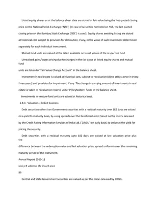 Listed equity shares as at the balance sheet date are stated at fair value being the last quoted closing

price on the National Stock Exchange (‘NSE’) (In case of securities not listed on NSE, the last quoted

closing price on the Bombay Stock Exchange (‘BSE’) is used). Equity shares awaiting listing are stated

at historical cost subject to provision for diminution, if any, in the value of such investment determined

separately for each individual investment.

     Mutual fund units are valued at the latest available net asset values of the respective fund.

   Unrealised gains/losses arising due to changes in the fair value of listed equity shares and mutual
fund

units are taken to “Fair Value Change Account” in the balance sheet.

     Investment in real estate is valued at historical cost, subject to revaluation (done atleast once in every

three years) and provision for impairment, if any. The change in carrying amount of investments in real

estate is taken to revaluation reserve under Policyholders’ funds in the balance sheet.

  Investments in venture fund units are valued at historical cost.

 2.8.3. Valuation – linked business

     Debt securities other than Government securities with a residual maturity over 182 days are valued

on a yield to maturity basis, by using spreads over the benchmark rate (based on the matrix released

by the Credit Rating Information Services of India Ltd. (‘CRISIL’) on daily basis) to arrive at the yield for

pricing the security.

   Debt securities with a residual maturity upto 182 days are valued at last valuation price plus
the

difference between the redemption value and last valuation price, spread uniformly over the remaining

maturity period of the instrument.

Annual Report 2010-11

icici p R udential life insu R ance

89

     Central and State Government securities are valued as per the prices released by CRISIL.
 