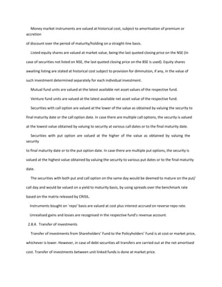 Money market instruments are valued at historical cost, subject to amortisation of premium or
accretion

of discount over the period of maturity/holding on a straight-line basis.

  Listed equity shares are valued at market value, being the last quoted closing price on the NSE (In

case of securities not listed on NSE, the last quoted closing price on the BSE is used). Equity shares

awaiting listing are stated at historical cost subject to provision for diminution, if any, in the value of

such investment determined separately for each individual investment.

  Mutual fund units are valued at the latest available net asset values of the respective fund.

   Venture fund units are valued at the latest available net asset value of the respective fund.

   Securities with call option are valued at the lower of the value as obtained by valuing the security to

final maturity date or the call option date. In case there are multiple call options, the security is valued

at the lowest value obtained by valuing to security at various call dates or to the final maturity date.

   Securities with put option are valued at the higher of the value as obtained by valuing the
security

to final maturity date or to the put option date. In case there are multiple put options, the security is

valued at the highest value obtained by valuing the security to various put dates or to the final maturity

date.

  The securities with both put and call option on the same day would be deemed to mature on the put/

call day and would be valued on a yield to maturity basis, by using spreads over the benchmark rate

based on the matrix released by CRISIL.

  Instruments bought on `repo’ basis are valued at cost plus interest accrued on reverse repo rate.

  Unrealised gains and losses are recognised in the respective fund’s revenue account.

 2.8.4. Transfer of investments

  Transfer of investments from Shareholders’ Fund to the Policyholders’ Fund is at cost or market price,

whichever is lower. However, in case of debt securities all transfers are carried out at the net amortised

cost. Transfer of investments between unit linked funds is done at market price.
 