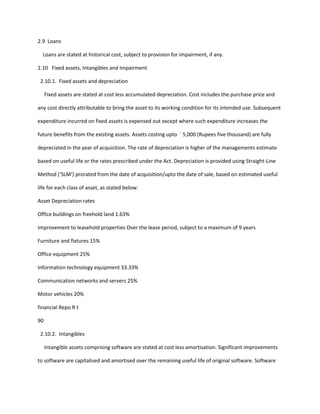 2.9 Loans

  Loans are stated at historical cost, subject to provision for impairment, if any.

2.10 Fixed assets, Intangibles and Impairment

 2.10.1. Fixed assets and depreciation

     Fixed assets are stated at cost less accumulated depreciation. Cost includes the purchase price and

any cost directly attributable to bring the asset to its working condition for its intended use. Subsequent

expenditure incurred on fixed assets is expensed out except where such expenditure increases the

future benefits from the existing assets. Assets costing upto ` 5,000 (Rupees five thousand) are fully

depreciated in the year of acquisition. The rate of depreciation is higher of the managements estimate

based on useful life or the rates prescribed under the Act. Depreciation is provided using Straight-Line

Method (‘SLM’) prorated from the date of acquisition/upto the date of sale, based on estimated useful

life for each class of asset, as stated below:

Asset Depreciation rates

Office buildings on freehold land 1.63%

Improvement to leasehold properties Over the lease period, subject to a maximum of 9 years

Furniture and fixtures 15%

Office equipment 25%

Information technology equipment 33.33%

Communication networks and servers 25%

Motor vehicles 20%

financial Repo R t

90

 2.10.2. Intangibles

     Intangible assets comprising software are stated at cost less amortisation. Significant improvements

to software are capitalised and amortised over the remaining useful life of original software. Software
 